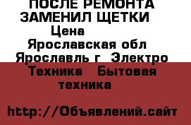 ПОСЛЕ РЕМОНТА ЗАМЕНИЛ ЩЕТКИ  › Цена ­ 5 000 - Ярославская обл., Ярославль г. Электро-Техника » Бытовая техника   